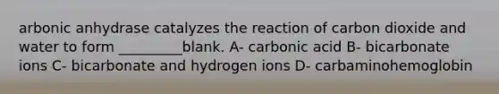 arbonic anhydrase catalyzes the reaction of carbon dioxide and water to form _________blank. A- carbonic acid B- bicarbonate ions C- bicarbonate and hydrogen ions D- carbaminohemoglobin