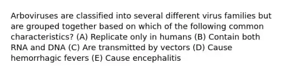 Arboviruses are classified into several different virus families but are grouped together based on which of the following common characteristics? (A) Replicate only in humans (B) Contain both RNA and DNA (C) Are transmitted by vectors (D) Cause hemorrhagic fevers (E) Cause encephalitis