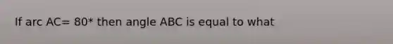 If arc AC= 80* then angle ABC is equal to what