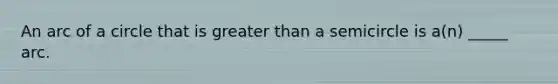An arc of a circle that is greater than a semicircle is a(n) _____ arc.
