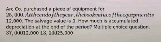 Arc Co. purchased a piece of equipment for 25,000. At the end of the year, the book value of the equipment is12,000. The salvage value is 0. How much is accumulated depreciation at the end of the period? Multiple choice question. 37,00012,000 13,00025,000