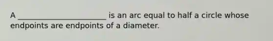 A _______________________ is an arc equal to half a circle whose endpoints are endpoints of a diameter.