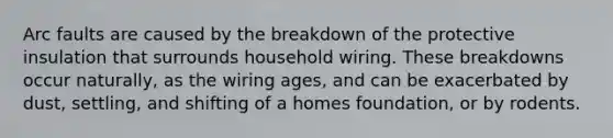 Arc faults are caused by the breakdown of the protective insulation that surrounds household wiring. These breakdowns occur naturally, as the wiring ages, and can be exacerbated by dust, settling, and shifting of a homes foundation, or by rodents.