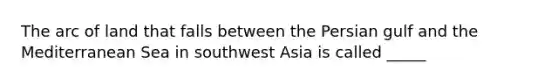 The arc of land that falls between the Persian gulf and the Mediterranean Sea in southwest Asia is called _____