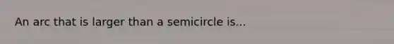 An arc that is larger than a semicircle is...