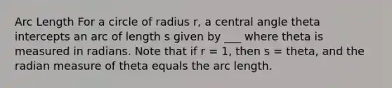 <a href='https://www.questionai.com/knowledge/keAqYCVGMp-arc-length' class='anchor-knowledge'>arc length</a> For a circle of radius r, a <a href='https://www.questionai.com/knowledge/ketakCNNS2-central-angle' class='anchor-knowledge'>central angle</a> theta intercepts an arc of length s given by ___ where theta is measured in radians. Note that if r = 1, then s = theta, and the radian measure of theta equals the arc length.