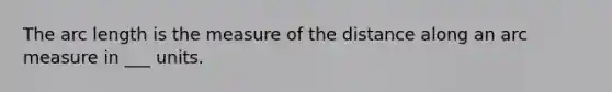 The arc length is the measure of the distance along an arc measure in ___ units.