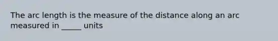 The arc length is the measure of the distance along an arc measured in _____ units