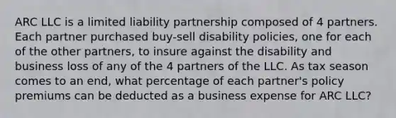 ARC LLC is a limited liability partnership composed of 4 partners. Each partner purchased buy-sell disability policies, one for each of the other partners, to insure against the disability and business loss of any of the 4 partners of the LLC. As tax season comes to an end, what percentage of each partner's policy premiums can be deducted as a business expense for ARC LLC?