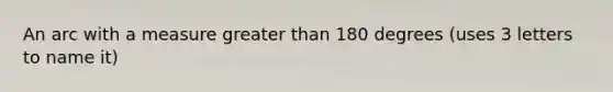 An arc with a measure greater than 180 degrees (uses 3 letters to name it)