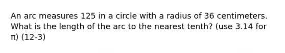 An arc measures 125 in a circle with a radius of 36 centimeters. What is the length of the arc to the nearest tenth? (use 3.14 for π) (12-3)