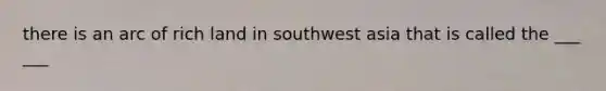 there is an arc of rich land in southwest asia that is called the ___ ___