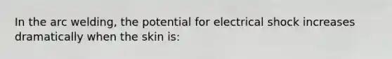 In the arc welding, the potential for electrical shock increases dramatically when the skin is: