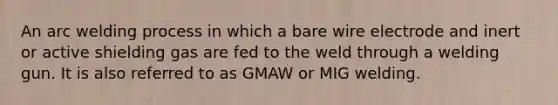 An arc welding process in which a bare wire electrode and inert or active shielding gas are fed to the weld through a welding gun. It is also referred to as GMAW or MIG welding.