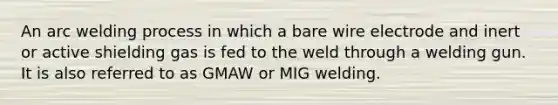 An arc welding process in which a bare wire electrode and inert or active shielding gas is fed to the weld through a welding gun. It is also referred to as GMAW or MIG welding.