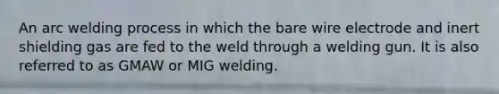 An arc welding process in which the bare wire electrode and inert shielding gas are fed to the weld through a welding gun. It is also referred to as GMAW or MIG welding.