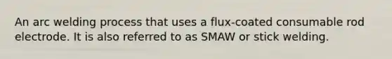 An arc welding process that uses a flux-coated consumable rod electrode. It is also referred to as SMAW or stick welding.