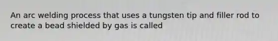 An arc welding process that uses a tungsten tip and filler rod to create a bead shielded by gas is called