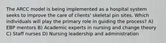 The ARCC model is being implemented as a hospital system seeks to improve the care of clients' skeletal pin sites. Which individuals will play the primary role in guiding the process? A) EBP mentors B) Academic experts in nursing and change theory C) Staff nurses D) Nursing leadership and administration