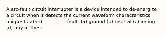 A arc-fault circuit interrupter is a device intended to de-energize a circuit when it detects the current waveform characteristics unique to a(an)__________ fault. (a) ground (b) neutral (c) arcing (d) any of these