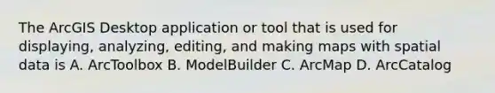 The ArcGIS Desktop application or tool that is used for displaying, analyzing, editing, and making maps with spatial data is A. ArcToolbox B. ModelBuilder C. ArcMap D. ArcCatalog