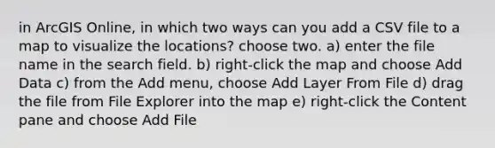 in ArcGIS Online, in which two ways can you add a CSV file to a map to visualize the locations? choose two. a) enter the file name in the search field. b) right-click the map and choose Add Data c) from the Add menu, choose Add Layer From File d) drag the file from File Explorer into the map e) right-click the Content pane and choose Add File