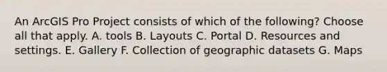 An ArcGIS Pro Project consists of which of the following? Choose all that apply. A. tools B. Layouts C. Portal D. Resources and settings. E. Gallery F. Collection of geographic datasets G. Maps