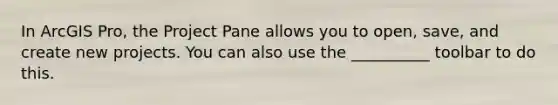 In ArcGIS Pro, the Project Pane allows you to open, save, and create new projects. You can also use the __________ toolbar to do this.