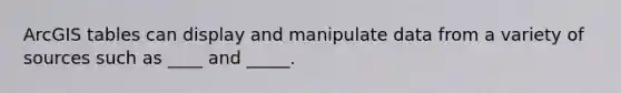 ArcGIS tables can display and manipulate data from a variety of sources such as ____ and _____.