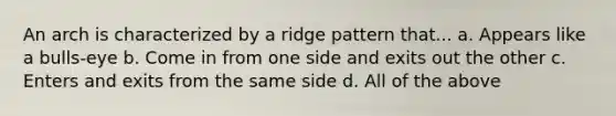 An arch is characterized by a ridge pattern that... a. Appears like a bulls-eye b. Come in from one side and exits out the other c. Enters and exits from the same side d. All of the above