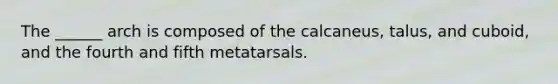 The ______ arch is composed of the calcaneus, talus, and cuboid, and the fourth and fifth metatarsals.