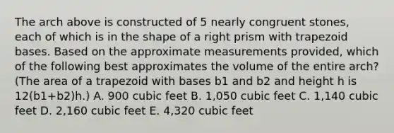 The arch above is constructed of 5 nearly congruent stones, each of which is in the shape of a right prism with trapezoid bases. Based on the approximate measurements provided, which of the following best approximates the volume of the entire arch? (The area of a trapezoid with bases b1 and b2 and height h is 12(b1+b2)h.) A. 900 cubic feet B. 1,050 cubic feet C. 1,140 cubic feet D. 2,160 cubic feet E. 4,320 cubic feet