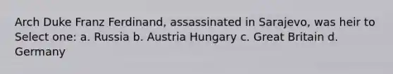 Arch Duke Franz Ferdinand, assassinated in Sarajevo, was heir to Select one: a. Russia b. Austria Hungary c. Great Britain d. Germany