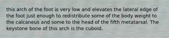 this arch of the foot is very low and elevates the lateral edge of the foot just enough to redistribute some of the body weight to the calcaneus and some to the head of the fifth metatarsal. The keystone bone of this arch is the cuboid.
