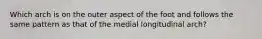 Which arch is on the outer aspect of the foot and follows the same pattern as that of the medial longitudinal arch?