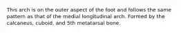 This arch is on the outer aspect of the foot and follows the same pattern as that of the medial longitudinal arch. Formed by the calcaneus, cuboid, and 5th metatarsal bone.