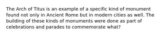 The Arch of Titus is an example of a specific kind of monument found not only in Ancient Rome but in modern cities as well. The building of these kinds of monuments were done as part of celebrations and parades to commemorate what?