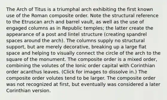 The Arch of Titus is a triumphal arch exhibiting the first known use of the Roman composite order. Note the structural reference to the Etruscan arch and barrel vault, as well as the use of engaged columns as in Republic temples; the latter create the appearance of a post and lintel structure (creating spandrel spaces around the arch). The columns supply no structural support, but are merely decorative, breaking up a large flat space and helping to visually connect the circle of the arch to the square of the monument. The composite order is a mixed order, combining the volutes of the Ionic order capital with Corinthian order acanthus leaves. (Click for images to dissolve in.) The composite order volutes tend to be larger. The composite order was not recognized at first, but eventually was considered a later Corinthian version.