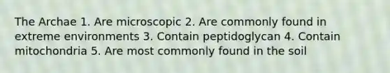 The Archae 1. Are microscopic 2. Are commonly found in extreme environments 3. Contain peptidoglycan 4. Contain mitochondria 5. Are most commonly found in the soil