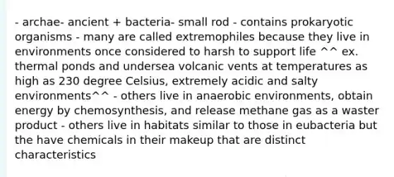 - archae- ancient + bacteria- small rod - contains prokaryotic organisms - many are called extremophiles because they live in environments once considered to harsh to support life ^^ ex. thermal ponds and undersea volcanic vents at temperatures as high as 230 degree Celsius, extremely acidic and salty environments^^ - others live in anaerobic environments, obtain energy by chemosynthesis, and release methane gas as a waster product - others live in habitats similar to those in eubacteria but the have chemicals in their makeup that are distinct characteristics