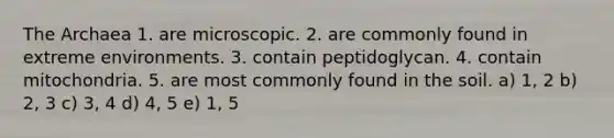 The Archaea 1. are microscopic. 2. are commonly found in extreme environments. 3. contain peptidoglycan. 4. contain mitochondria. 5. are most commonly found in the soil. a) 1, 2 b) 2, 3 c) 3, 4 d) 4, 5 e) 1, 5