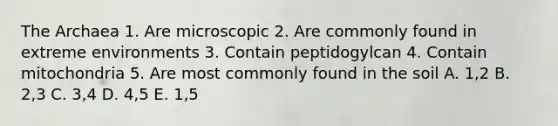 The Archaea 1. Are microscopic 2. Are commonly found in extreme environments 3. Contain peptidogylcan 4. Contain mitochondria 5. Are most commonly found in the soil A. 1,2 B. 2,3 C. 3,4 D. 4,5 E. 1,5