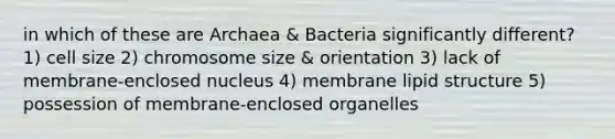 in which of these are Archaea & Bacteria significantly different? 1) cell size 2) chromosome size & orientation 3) lack of membrane-enclosed nucleus 4) membrane lipid structure 5) possession of membrane-enclosed organelles