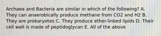 Archaea and Bacteria are similar in which of the following? A. They can anaerobically produce methane from CO2 and H2 B. They are prokaryotes C. They produce ether-linked lipids D. Their cell wall is made of peptidoglycan E. All of the above