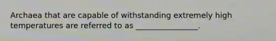 Archaea that are capable of withstanding extremely high temperatures are referred to as ________________.