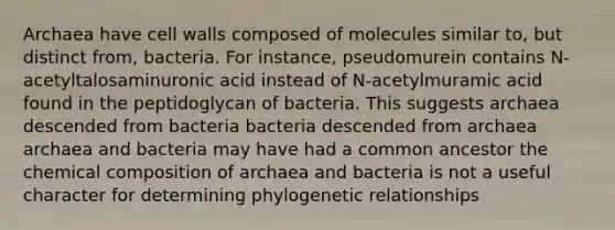 Archaea have cell walls composed of molecules similar to, but distinct from, bacteria. For instance, pseudomurein contains N-acetyltalosaminuronic acid instead of N-acetylmuramic acid found in the peptidoglycan of bacteria. This suggests archaea descended from bacteria bacteria descended from archaea archaea and bacteria may have had a common ancestor the chemical composition of archaea and bacteria is not a useful character for determining phylogenetic relationships