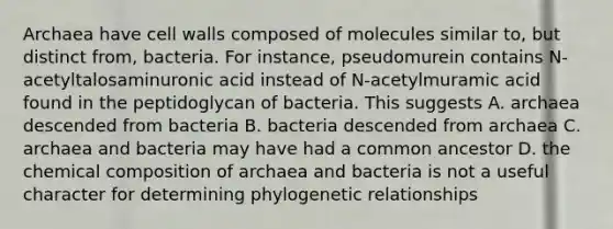 Archaea have cell walls composed of molecules similar to, but distinct from, bacteria. For instance, pseudomurein contains N-acetyltalosaminuronic acid instead of N-acetylmuramic acid found in the peptidoglycan of bacteria. This suggests A. archaea descended from bacteria B. bacteria descended from archaea C. archaea and bacteria may have had a common ancestor D. the <a href='https://www.questionai.com/knowledge/kyw8ckUHTv-chemical-composition' class='anchor-knowledge'>chemical composition</a> of archaea and bacteria is not a useful character for determining phylogenetic relationships