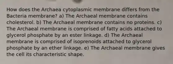 How does the Archaea cytoplasmic membrane differs from the Bacteria membrane? a) The Archaeal membrane contains cholesterol. b) The Archaeal membrane contains no proteins. c) The Archaeal membrane is comprised of fatty acids attached to glycerol phosphate by an ester linkage. d) The Archaeal membrane is comprised of isoprenoids attached to glycerol phosphate by an ether linkage. e) The Archaeal membrane gives the cell its characteristic shape.