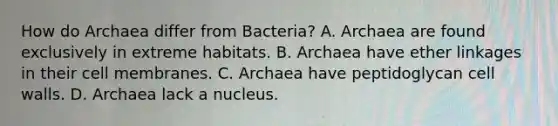 How do Archaea differ from Bacteria? A. Archaea are found exclusively in extreme habitats. B. Archaea have ether linkages in their cell membranes. C. Archaea have peptidoglycan cell walls. D. Archaea lack a nucleus.