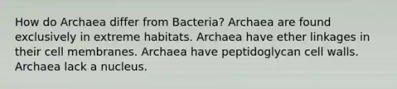 How do Archaea differ from Bacteria? Archaea are found exclusively in extreme habitats. Archaea have ether linkages in their cell membranes. Archaea have peptidoglycan cell walls. Archaea lack a nucleus.